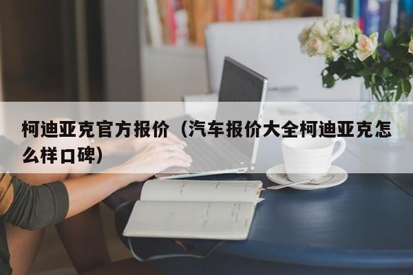柯迪亚克官方报价（汽车报价大全柯迪亚克怎么样口碑）