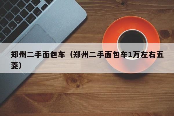 郑州二手面包车（郑州二手面包车1万左右五菱）