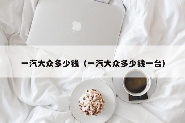 一汽大众多少钱（一汽大众多少钱一台）