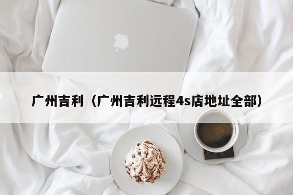 广州吉利（广州吉利远程4s店地址全部）