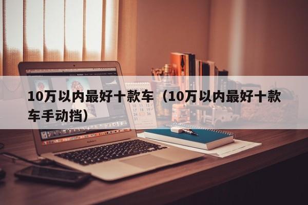 10万以内最好十款车（10万以内最好十款车手动挡）