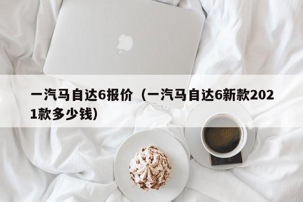 一汽马自达6报价（一汽马自达6新款2021款多少钱）