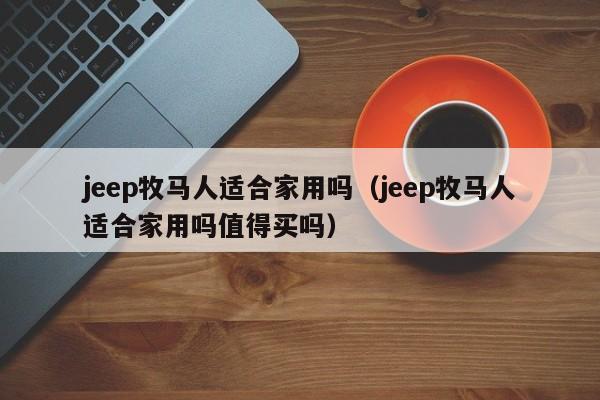 jeep牧马人适合家用吗（jeep牧马人适合家用吗值得买吗）