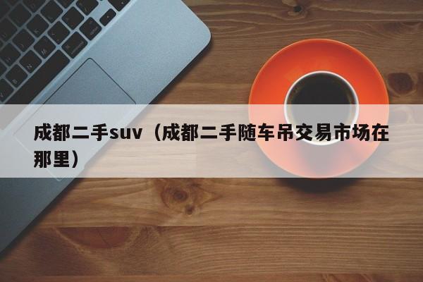成都二手suv（成都二手随车吊交易市场在那里）
