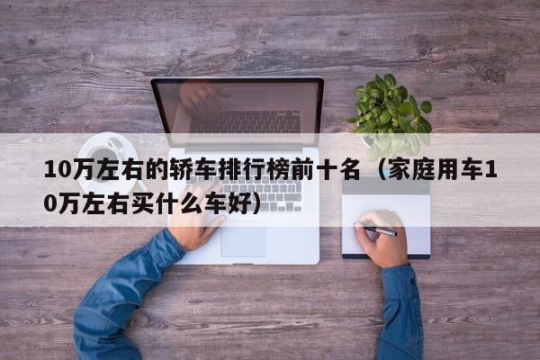 10万左右的轿车排行榜前十名（家庭用车10万左右买什么车好）