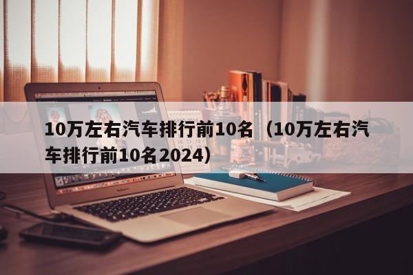 10万左右汽车排行前10名（10万左右汽车排行前10名2024）