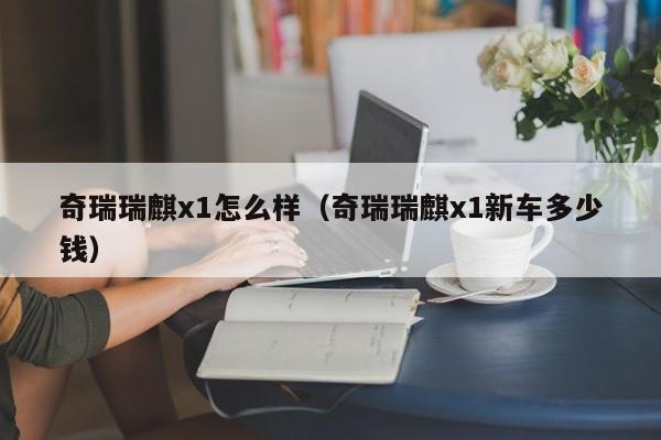 奇瑞瑞麒x1怎么样（奇瑞瑞麒x1新车多少钱）