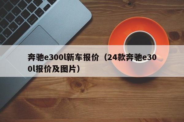 奔驰e300l新车报价（24款奔驰e300l报价及图片）
