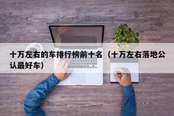 十万左右的车排行榜前十名（十万左右落地公认最好车）