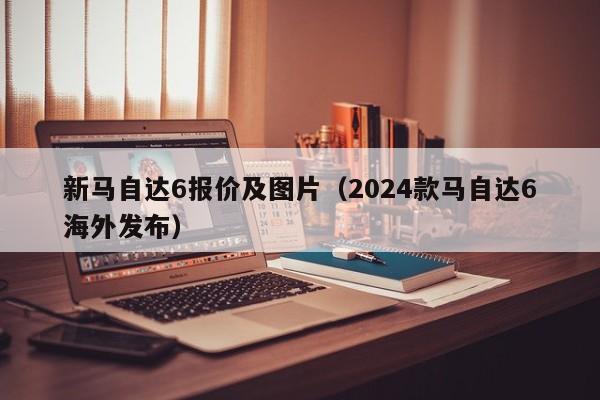 新马自达6报价及图片（2024款马自达6海外发布）