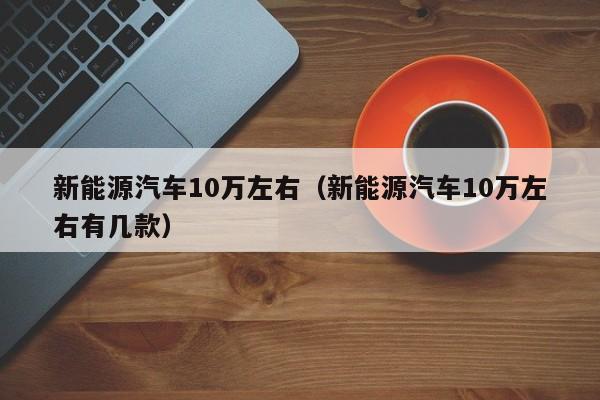 新能源汽车10万左右（新能源汽车10万左右有几款）